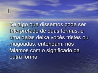 1.1.
• Se algo que dissemos pode serSe algo que dissemos pode ser
interpretado de duas formas, einterpretado de duas formas, e
uma delas deixa vocês tristes ouuma delas deixa vocês tristes ou
magoadas, entendam: nósmagoadas, entendam: nós
falamos com o significado dafalamos com o significado da
outra forma.outra forma.
 