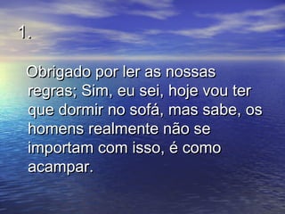 1.1.
Obrigado por ler as nossasObrigado por ler as nossas
regras; Sim, eu sei, hoje vou terregras; Sim, eu sei, hoje vou ter
que dormir no sofá, mas sabe, osque dormir no sofá, mas sabe, os
homens realmente não sehomens realmente não se
importam com isso, é comoimportam com isso, é como
acampar.acampar.
 