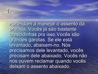 1.1.
• Aprendam a manejar o assento daAprendam a manejar o assento da
privada. Vocês já são bastanteprivada. Vocês já são bastante
crescidinhas pra isso.Vocês sãocrescidinhas pra isso.Vocês são
grandes garotas. Se ele estágrandes garotas. Se ele está
levantado, abaixem-no. Nóslevantado, abaixem-no. Nós
precisamos dele levantado, vocêsprecisamos dele levantado, vocês
precisam dele abaixado. Vocês nãoprecisam dele abaixado. Vocês não
nos ouvem reclamar quando vocêsnos ouvem reclamar quando vocês
deixam o assento abaixado.deixam o assento abaixado.
 