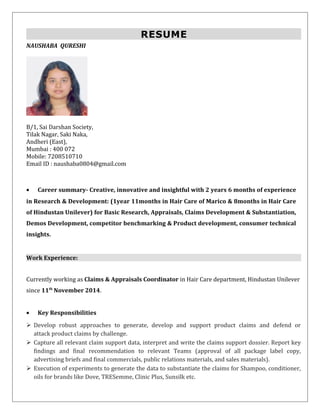 RESUME
NAUSHABA QURESHI
B/1, Sai Darshan Society,
Tilak Nagar, Saki Naka,
Andheri (East),
Mumbai : 400 072
Mobile: 7208510710
Email ID : naushaba0804@gmail.com
• Career summary- Creative, innovative and insightful with 2 years 6 months of experience
in Research & Development: (1year 11months in Hair Care of Marico & 8months in Hair Care
of Hindustan Unilever) for Basic Research, Appraisals, Claims Development & Substantiation,
Demos Development, competitor benchmarking & Product development, consumer technical
insights.
Work Experience:
Currently working as Claims & Appraisals Coordinator in Hair Care department, Hindustan Unilever
since 11th
November 2014.
• Key Responsibilities
 Develop robust approaches to generate, develop and support product claims and defend or
attack product claims by challenge.
 Capture all relevant claim support data, interpret and write the claims support dossier. Report key
findings and final recommendation to relevant Teams (approval of all package label copy,
advertising briefs and final commercials, public relations materials, and sales materials).
 Execution of experiments to generate the data to substantiate the claims for Shampoo, conditioner,
oils for brands like Dove, TRESemme, Clinic Plus, Sunsilk etc.
 