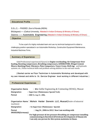 Educational Profile
S.S.L.C.- - PASSED ,Govt of Kerala.(INDIA)
BA(degree)----- (Calicut University, Attested in Indian Embassy & Ministry of Oman)
Diploma- ------ Automobile Engineering.(Attested in Indian Embassy & Ministry of Oman)
Objective
To be a part of a highly motivated team and use my technical background to obtain a
challenging position specialized in an Automobile Workshop, Construction Equipment Maintenance,
Industrial Machines Firms.
Summary of Experience
Solid Professional experience(15years) in Engine overhauling; Air Compressor Over
hauling, Boosting compressors, Breathing compressors, GENERATORS, Winget Cement
Mixers, Batching Plant, Vibrators, Plate Compactors, Tower Crane, Well rigs and hydraulic
systems, etc., Utilize technical skills and problem solving-abilities to the end-user needs.
[ Started carrier as Floor Technician in Automobile Workshop and developed with
my own interest and skills to Sr. Service Engineer level working in different industries ]
Professional Experiences
Organization Name : M/s Galfar Engineering & Contracting (SOAG), Muscat
Designation : Supervisor (Maintenance Special Tech)
Period : 2000 To Aug 12 , 2006,
Organization Name : Mohsin Haider Darwish. LLC, Muscat(Dealer of Industrial
machines)
Designation : Sr.Supervisor (Maintenance Special)
Period : Aug 24 , 2006 to 2012 Now I am working with
DRAEGER(Germany)
For high pressure & low pressure Breathing air compressor installing
commissioning in Harwheel (Petroleum Development of Oman) site
I am only one person for this system maintains in Oman.
 