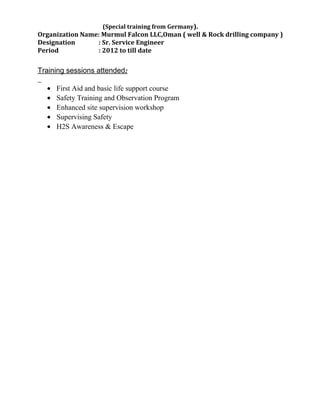 (Special training from Germany).
Organization Name: Murmul Falcon LLC,Oman ( well & Rock drilling company )
Designation : Sr. Service Engineer
Period : 2012 to till date
Training sessions attended:
• First Aid and basic life support course
• Safety Training and Observation Program
• Enhanced site supervision workshop
• Supervising Safety
• H2S Awareness & Escape
 