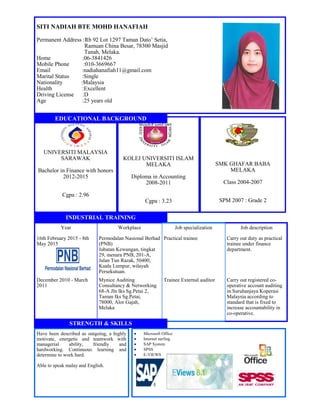 SITI NADIAH BTE MOHD HANAFIAH
Permanent Address :Rb 92 Lot 1297 Taman Dato’ Setia,
Ramuan China Besar, 78300 Masjid
Tanah, Melaka.
Home :06-3841426
Mobile Phone :010-3669667
Email :nadiahanafiah11@gmail.com
Marital Status :Single
Nationality :Malaysia
Health :Excellent
Driving License :D
Age :25 years old
UNIVERSITI MALAYSIA
SARAWAK
Bachelor in Finance with honors
2012-2015
Cgpa : 2.96
KOLEJ UNIVERSITI ISLAM
MELAKA
Diploma in Accounting
2008-2011
Cgpa : 3.23
SMK GHAFAR BABA
MELAKA
Class 2004-2007
SPM 2007 : Grade 2
Year Workplace Job specialization Job description
16th February 2015 - 8th
May 2015
Permodalan Nasional Berhad
(PNB)
Jabatan Kewangan, tingkat
29, menara PNB, 201-A,
Jalan Tun Razak, 50400,
Kuala Lumpur, wilayah
Persekutuan.
Practical trainee Carry out duty as practical
trainee under finance
department.
December 2010 - March
2011
Mynice Auditing
Consultancy & Networking
68-A Jln Iks Sg.Petai 2,
Taman Iks Sg.Petai,
78000, Alor Gajah,
Melaka
Trainee External auditor Carry out registered co-
operative account auditing
in Suruhanjaya Koperasi
Malaysia according to
standard that is fixed to
increase accountability in
co-operative.
Have been described as outgoing, a highly
motivate, energetic and teamwork with
managerial ability, friendly and
hardworking. Continuous learning and
determine to work hard.
Able to speak malay and English.
 Microsoft Office
 Internet surfing
 SAP System
 SPSS
 E-VIEWS
EDUCATIONAL BACKGROUND
INDUSTRIAL TRAINING
STRENGTH & SKILLS
 