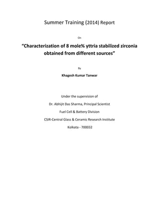 Summer Training (2014) Report
On
“Characterization of 8 mole% yttria stabilized zirconia
obtained from different sources”
By
Khagesh Kumar Tanwar
Under the supervision of
Dr. Abhijit Das Sharma, Principal Scientist
Fuel Cell & Battery Division
CSIR-Central Glass & Ceramic Research Institute
Kolkata - 700032
 
