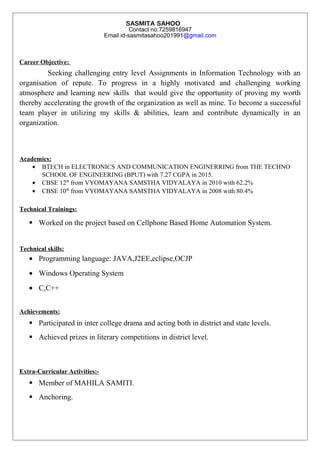 SASMITA SAHOO
Contact no:7259816947
Email id-sasmitasahoo201991@gmail.com
Career Objective:
Seeking challenging entry level Assignments in Information Technology with an
organisation of repute. To progress in a highly motivated and challenging working
atmosphere and learning new skills that would give the opportunity of proving my worth
thereby accelerating the growth of the organization as well as mine. To become a successful
team player in utilizing my skills & abilities, learn and contribute dynamically in an
organization.
Academics:
• BTECH in ELECTRONICS AND COMMUNICATION ENGINERRING from THE TECHNO
SCHOOL OF ENGINEERING (BPUT) with 7.27 CGPA in 2015.
• CBSE 12th
from VYOMAYANA SAMSTHA VIDYALAYA in 2010 with 62.2%
• CBSE 10th
from VYOMAYANA SAMSTHA VIDYALAYA in 2008 with 80.4%
Technical Trainings:
 Worked on the project based on Cellphone Based Home Automation System.
Technical skills:
• Programming language: JAVA,J2EE,eclipse,OCJP
• Windows Operating System
• C,C++
Achievements:
 Participated in inter college drama and acting both in district and state levels.
 Achieved prizes in literary competitions in district level.
Extra-Curricular Activities:-
 Member of MAHILA SAMITI.
 Anchoring.
 