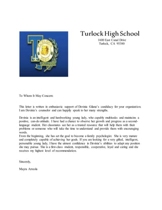 TurlockHighSchool
1600 East Canal Drive
Turlock, CA 95380
To Whom It May Concern:
This letter is written in enthusiastic support of Devinia Gilana’s candidacy for your organization.
I am Devinia’s counselor and can happily speak to her many strengths.
Devinia is an intelligent and hardworking young lady, who capably multitasks and maintains a
positive, can-do attitude. I have had a chance to observe her growth and progress as a second-
language student. Her classmates see her as a trusted resource that will help them with their
problems or someone who will take the time to understand and provide them with encouraging
words.
From the beginning, she has set the goal to become a family psychologist. She is very mature
and completely capable of achieving her goals. If you are looking for a very gifted, intelligent,
personable young lady, I have the utmost confidence in Devinia’s abilities to adapt any position
she may pursue. She is a first-class student, responsible, cooperative, loyal and caring and she
receives my highest level of recommendation.
Sincerely,
Mayra Arreola
 