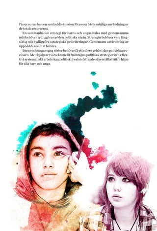 9Helhetsperspektiv på barns och ungas hälsa. Tvärsektoriella politiska arenor
På arenorna kan en samlad diskussion föras om bästa möjliga använd­ning av
de totala resurserna.
En sammanhållen strategi för barns och ungas hälsa med gemensamma
mål behöver tydliggöras av den politiska nivån. Strategin behöver vara lång-
siktig och tydliggöra strategiska prioriteringar. Gemensam utvärdering av
uppnådda resultat behövs.
Barns och ungas egna röster behöver få ett större gehör i den politiska pro-
cessen. Med hjälp av tvärsektoriellt framtagna politiska strategier och effek-
tivt systematiskt arbete kan politiskt beslutsfattande säkerställa bättre hälsa
för alla barn och unga.
 