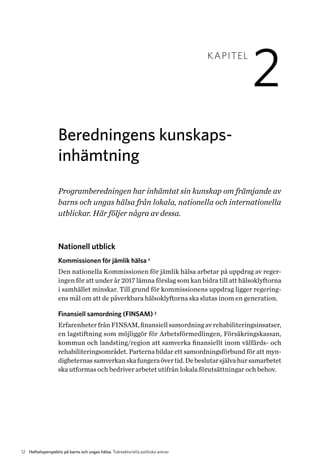 12 Helhetsperspektiv på barns och ungas hälsa. Tvärsektoriella politiska arenor
KAPITEL
2
Beredningens kunskaps­
inhämtning
Programberedningen har inhämtat sin kunskap om främjande av
barns och ungas hälsa från lokala, nationella och internationella
utblickar. Här följer några av dessa.
Nationell utblick
Kommissionen för jämlik hälsa 2
Den nationella Kommissionen för jämlik hälsa arbetar på uppdrag av reger-
ingen för att under år 2017 lämna förslag som kan bidra till att hälsoklyftorna
i samhället minskar. Till grund för kommissionens uppdrag ligger regering-
ens mål om att de påverkbara hälsoklyftorna ska slutas inom en generation.
Finansiell samordning (FINSAM) 3
Erfarenheter från FINSAM, finansiell samordning av rehabiliteringsin­satser,
en lagstiftning som möjliggör för Arbetsförmedlingen, Försäkringskassan,
kommun och landsting/region att samverka finansiellt inom välfärds- och
rehabiliteringsområdet. Parterna bildar ett samordningsförbund för att myn-
digheternassamverkanskafungeraövertid.Debeslutarsjälvahursamarbetet
ska utformas och bedriver arbetet utifrån lokala förutsättningar och behov.
 
