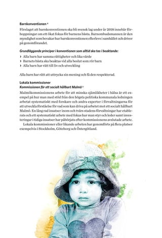 13Helhetsperspektiv på barns och ungas hälsa. Tvärsektoriella politiska arenor
Barnkonventionen 4
Förslaget att barnkonventionen ska bli svensk lag under år 2018 innebär för-
hoppningar om ett ökat fokus för barnens bästa. Barnombudsmannen är den
myndighetsombevakarhurbarnkonventionenefterlevsisamhälletochdriver
på genomförandet.
Grundläggande principer i konventionen som alltid ska tas i beaktande:
>> Alla barn har samma rättigheter och lika värde
>> Barnets bästa ska beaktas vid alla beslut som rör barn
>> Alla barn har rätt till liv och utveckling
Alla barn har rätt att uttrycka sin mening och få den respekterad.
Lokala kommissioner
Kommissionen för ett socialt hållbart Malmö 5
Malmökommissionens arbete för att minska ojämlikheter i hälsa är ett ex-
empel på hur man med stöd från den högsta politiska kommunala ledningen
arbetat systematiskt med forskare och andra experter i förvaltningarna för
att utveckla förståelse för vad som kan driva på arbetet mot ett socialt hållbart
Malmö. En lång rad insatser inom och tvärs stadens förvaltningar har etable-
rats och ett systematiskt arbete med fokus hur man styr och leder samt inves-
teringar i tidiga insatser har påbörjats efter kommissionens avslutade arbete.
Lokala kommissioner eller likande arbeten har genomförts på flera platser
exempelvis i Stockholm, Göteborg och Östergötland.
 