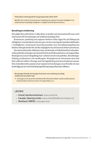 21Helhetsperspektiv på barns och ungas hälsa. Tvärsektoriella politiska arenor
Förbundets inriktningsmål för kongressperioden 2016–2019:
68. SKL ska verka för att kommuner, landsting och regioner har goda möjligheter att
stärka barnets mänskliga rättigheter i enlighet med barnkonventionen.
Beredningens bedömning
Det pågår flera aktiviteter i olika delar av landet och internationellt som varit
intressanta för beredningen att inhämta kunskap från.
Kommuner, landsting och regioner behöver hitta vägar för att tillämpa de
rättighetersombarnkonventionengeromdensomlagskainnebäraskillnader
i verkligheten. Gemensam konsekvensanalys över huvudmannagränserna
b­ehöverföregåsbeslutförattökamöjligheternaattbarnensbehovprioriteras.
Deninternationellautblicken visaratt KanadaochSkottlandhartvärsekto-
riellapolitiskastrategierpånationellnivåmedfokuspåbarnsochungashälsa.
Strategierna som är långsiktiga har i arbetet involverat politiker, förvaltnings-
ledning, professioner och medborgare. Strategierna är intressanta men inte
helt enkla att införa i Sverige med vår lagstiftning och decentraliserat ansvar.
Den tvärsektoriella ansatsen har inspirerat beredningen som föreslår att mer
kraft läggs på att med befintlig lagstiftning skapa liknande effekter.
Beredningen föreslår att Sveriges Kommuner och Landsting ska stödja
medlemmarnas arbete med:
>> Att fungera som arena för tvärsektoriellt erfarenhetsutbyte mellan medlemmarna
kring barnkonventionen, barns och ungas hälsa m.m.
LÄSTIPS!
−− Unicef, barnkonventionen: www.unicef.se
−− Canada, Opening minds: www.mentalhealthcommission.ca
−− Skottland, GIRFEC: www.gov.scot
 