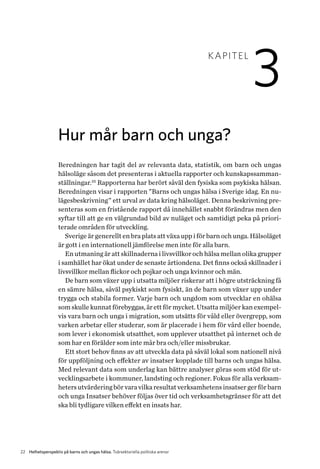 22 Helhetsperspektiv på barns och ungas hälsa. Tvärsektoriella politiska arenor
KAPITEL
3
Hur mår barn och unga?
Beredningen har tagit del av relevanta data, statistik, om barn och ungas
hälsoläge såsom det presenteras i aktuella rapporter och kunskapssamman-
ställningar.25
Rapporterna har berört såväl den fysiska som psykiska hälsan.
Beredningen visar i rapporten ”Barns och ungas hälsa i Sverige idag. En nu-
lägesbeskrivning” ett urval av data kring hälsoläget. Denna beskrivning pre-
senteras som en fristående rapport då innehållet snabbt förändras men den
syftar till att ge en välgrundad bild av nuläget och samtidigt peka på priori­
terade områden för utveckling.
Sverige är generellt en bra plats att växa upp i för barn och unga. Hälsoläget
är gott i en internationell jämförelse men inte för alla barn.
En utmaning är att skillnaderna i livsvillkor och hälsa mellan olika grupper
i samhället har ökat under de senaste årtiondena. Det finns också skillnader i
livsvillkor mellan flickor och pojkar och unga kvinnor och män.
De barn som växer upp i utsatta miljöer riskerar att i högre utsträckning få
en sämre hälsa, såväl psykiskt som fysiskt, än de barn som växer upp under
trygga och stabila former. Varje barn och ungdom som utvecklar en ohälsa
som skulle kunnat förebyggas, är ett för mycket. Utsatta miljöer kan exempel-
vis vara barn och unga i migration, som utsätts för våld eller övergrepp, som
varken arbetar eller studerar, som är placerade i hem för vård eller boende,
som lever i ekonomisk utsatthet, som upplever utsatthet på internet och de
som har en förälder som inte mår bra och/eller missbrukar.
Ett stort behov finns av att utveckla data på såväl lokal som nationell nivå
för uppföljning och effekter av insatser kopplade till barns och ungas hälsa.
Med relevant data som underlag kan bättre analyser göras som stöd för ut-
vecklingsarbete i kommuner, landsting och regioner. Fokus för alla verksam-
hetersutvärderingbör varavilkaresultatverksamhetensinsatsergerförbarn
och unga Insatser behöver följas över tid och verksamhetsgränser för att det
ska bli tydligare vilken effekt en insats har.
 
