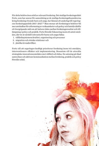 23Helhetsperspektiv på barns och ungas hälsa. Tvärsektoriella politiska arenor
För detta behövs även stöd av relevant forskning. Det statliga forskningsrådet
Forte, som har ansvar för samordning av de statliga forskningsfinansiärerna
kring forskning rörande barn och unga, har lämnat ett underlag till regering-
ens forskningspolitik 2017–2027.26
Man menar att forskningen behöver bli
mer användbar för utformning av verksamheter och policy och fastslår därför
ett övergripande mål om att halvera tiden mellan forskningsresultat och til�-
lämpning i policy och praktik. Forte föreslår fokusering inom ett antal områ-
den, där tre är särskilt relevanta för barns och ungas hälsa:
1.	 välfärdssystemens kvalitet, organisering och processer
2.	 migration och etniska relationer och
3.	 jämlika levnadsvillkor.
Forte vill att regeringen kraftigt prioriterar forskning inom två områden,
interventioners effekter och implementering. Dessutom vill de utveckla
strategiska innovationsområden mot välfärd och hälsa. En satsning på ökad
samverkan och aktivare kommunikation mellan forskning, praktik och policy
föreslås också.
 