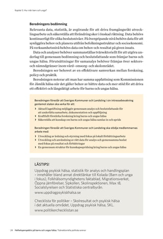 Kapitel 3. Hur mår barn och unga?
24 Helhetsperspektiv på barns och ungas hälsa. Tvärsektoriella politiska arenor
Beredningens bedömning
Relevanta data, statistik, är avgörande för att driva framgångsrikt utveck-
lingsarbete och säkerställa att förändring sker i önskad riktning. Data behövs
kontinuerligt för olika beslutsnivåer. På övergripande nivå behövs data för att
synliggöra behov och planera utifrån befolkningsstruktur och socioekonomi.
På verksamhetsnivå behövs data om behov och resultat på given insats.
Data och analyser behöver sammanställas tvärsektoriellt för att utgöra un-
derlag till gemensam bedömning och beslutsfattande som främjar barns och
ungas hälsa. Förutsättningar för samanalys behöver främjas över sektors-
och nämndgränser inom vård- omsorg- och skolområdet.
Beredningen ser behovet av en effektivare samverkan mellan forskning,
policy och praktik.
Beredningen noterar att man har samma uppfattning som Kommissionen
för Jämlik hälsa när det gäller behov av bättre data och mer stöd för att driva
ett effektivt och långsiktigt arbete för barns och ungas hälsa.
Beredningen föreslår att Sveriges Kommuner och Landsting i sin intressebevakning
gentemot staten ska verka för att:
>> Aktuell lagstiftning möjliggör gemensam analys och beslutsfattande för
att underlätta samarbete, dokumentation och uppföljning
>> Kraftfullt förstärka forskning kring barns och ungas hälsa
>> Säkerställa att kunskap om barns och ungas hälsa samlas in och sprids
Beredningen föreslår att Sveriges Kommuner och Landsting ska stödja medlemmarnas
arbete med:
>> Utveckling av ledning och styrning med fokus på lokalt förbättringsarbete
>> Utveckling och användning av rätt data för analys och gemensamma beslut
med fokus på resultat och förbättringar
>> En gemensam struktur för kunskapsspridning kring barns och ungas hälsa
LÄSTIPS!
Uppdrag psykisk hälsa, statistik för analys och handlingsplan
– innehåller bland annat direktlänkar till Kolada (Barn och unga
i fokus), Folkhälsomyndighetens faktablad, Migrationsverket,
Öppna jämförelser, Sipkollen, Skolinspektionen, Max 18,
Socialstyrelsen och Statistiska centralbyrån.
www.uppdragpsykiskhalsa.se
Checklista för politiker – Skolresultat och psykisk hälsa
i det aktuella området, Uppdrag psykisk hälsa, SKL.
www.politikerchecklistan.se
 