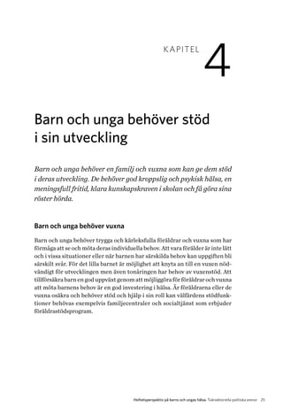25Helhetsperspektiv på barns och ungas hälsa. Tvärsektoriella politiska arenor
KAPITEL
4
Barn och unga behöver stöd
i sin utveckling
Barn och unga behöver en familj och vuxna som kan ge dem stöd
i deras utveckling. De behöver god kroppslig och psykisk hälsa, en
meningsfull fritid, klara kunskapskraven i skolan och få göra sina
röster hörda.
Barn och unga behöver vuxna
Barn och unga behöver trygga och kärleksfulla föräldrar och vuxna som har
förmåga att se och möta deras individuella behov. Att vara förälder är inte lätt
och i vissa situationer eller när barnen har särskilda behov kan uppgiften bli
särskilt svår. För det lilla barnet är möjlighet att knyta an till en vuxen nöd-
vändigt för utvecklingen men även tonåringen har behov av vuxenstöd. Att
tillförsäkra barn en god uppväxt genom att möjliggöra för föräldrar och vuxna
att möta barnens behov är en god investering i hälsa. Är föräldrarna eller de
vuxna osäkra och behöver stöd och hjälp i sin roll kan välfärdens stödfunk­
tioner behövas exempelvis familjecentraler och socialtjänst som erbjuder
föräldrastödsprogram.
 