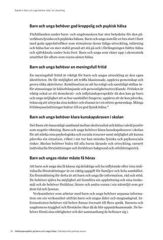 Kapitel 4. Barn och unga behöver stöd i sin utveckling
26 Helhetsperspektiv på barns och ungas hälsa. Tvärsektoriella politiska arenor
Barn och unga behöver god kroppslig och psykisk hälsa
Förhållanden under barn- och ungdomsåren har stor betydelse för den på-
verkbara fysiska och psykiska hälsan. Barn och unga som får en bra start i livet
med goda uppväxtvillkor som stimulerar deras tidiga utveckling, inlärning
och hälsa har en mer stabil grund att stå på och i förlängningen bättre hälsa
och självkänsla under hela livet. Barn och unga som växer upp i ekonomisk
utsatthet får oftare som vuxna sämre hälsa.
Barn och unga behöver en meningsfull fritid
En meningsfull fritid är viktigt för barn och ungas utveckling av den egna
identiteten. De får möjlighet att träffa likasinnade, uppleva gemenskap och
prova olika aktiviteter. Kombination av att ha roligt och samtidigt ställas in-
för utmaningar är hälsofrämjande och personlighetsutvecklande. Fritiden är
viktig också ur ett demokrati- och inflytandeperspektiv då den kan ge barn
och unga möjlighet att se hur samhället fungerar, uppleva att de kan påverka,
träna sig att uttrycka sina åsikter och slussas in i en större gemenskap. Många
fritidssysselsättningar bidrar till en god fysisk hälsa.27
Barn och unga behöver klara kunskapskraven i skolan
Det finns ett ömsesidigt samband mellan skolresultat och hälsa i såväl positiv
som negativ riktning. Barn och unga behöver klara kunskapskraven i skolan
för att stärka sina psykologiska och sociala resurser samt möjlighet att k­unna
påverka sin situation, vilket i sin tur kan minska fysiska och psykosociala
r­isker. Skolan behöver bidra till alla barns lärande och utveckling, oavsett
i­ndividuella förutsättningar och föräldrars bakgrund och utbildningsnivå.
Barn och ungas röster måste få höras
Att barn och unga ska få känna sig delaktiga och ha inflytande efter sina indi-
viduella förutsättningar är en viktig uppgift för familjer och hela samhället.
En förutsättning för detta är att barn och unga får information, råd och stöd.
De behöver själva ha möjlighet att framföra sin uppfattning och sina önske-
mål och de behöver föräldrar, lärare och andra vuxna i sin närmiljö som ger
dem tid och lyssnar.
Verksamheter som arbetar med barn och unga behöver anpassa informa-
tion om sin verksamhet utifrån barn och ungas ålder och mognadsgrad. In-
formationen behöver vid behov finnas översatt till flera språk. Barnets och
ungdomens trygghet och förståelse ökar då de blir uppmärksammade. De be-
höver förstå sina rättigheter och det sammanhang de befinner sig i.
 