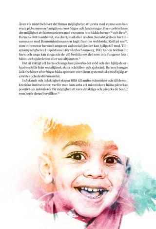 27Helhetsperspektiv på barns och ungas hälsa. Tvärsektoriella politiska arenor
Även via nätet behöver det finnas möjligheter att prata med vuxna som kan
svara på barnens och ungdomarnas frågor och funderingar. Exempelvis finns
det möjlighet att kommunicera med en vuxen hos Rädda barnen28
och Bris29
,
Barnens rätt i samhället, via chatt, mail eller telefon. Socialstyrelsen har till-
sammans med Barnombudsmannen tagit fram en webbsida, Koll på soc30
,
som informerar barn och unga om vad socialtjänsten kan hjälpa till med. Till-
synsmyndigheten Inspektionen för vård och omsorg, IVO, har en telefon dit
barn och unga kan ringa när de vill berätta om det som inte fungerar bra i
hälso- och sjukvården eller socialtjänsten.31
Det är viktigt att barn och unga kan påverka det stöd och den hjälp de er-
bjuds och får från socialtjänst, skola och hälso- och sjukvård. Barn och ungas
åsikt behöver efterfrågas båda spontant men även systematiskt med hjälp av
enkäter och elevhälsosamtal.
Inflytande och delaktighet skapar tillit till andra människor och till demo-
kratiska institutioner, varför man kan anta att människors hälsa påverkas
positivt om människor får möjlighet att vara delaktiga och påverka de beslut
som berör deras livsvillkor.32
 