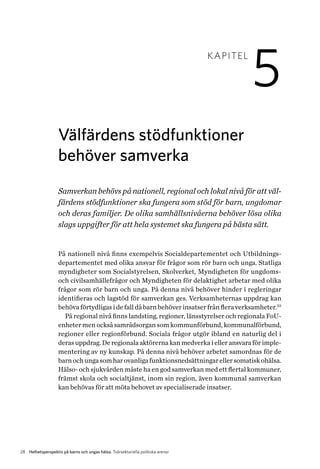 28 Helhetsperspektiv på barns och ungas hälsa. Tvärsektoriella politiska arenor
KAPITEL
5
Välfärdens stödfunktioner
b­ehöver samverka
Samverkan behövs på nationell, regional och lokal nivå för att väl-
färdens stödfunktioner ska fungera som stöd för barn, ungdomar
och deras familjer. De olika samhällsnivåerna behöver lösa olika
slags uppgifter för att hela systemet ska fungera på bästa sätt.
På nationell nivå finns exempelvis Socialdepartementet och Utbildnings­
departementet med olika ansvar för frågor som rör barn och unga. Statliga
myndigheter som Socialstyrelsen, Skolverket, Myndigheten för ungdoms-
och civilsamhällefrågor och Myndigheten för delaktighet arbetar med olika
frågor som rör barn och unga. På denna nivå behöver hinder i regleringar
identifieras och lagstöd för samverkan ges. Verksamheternas uppdrag kan
behöva förtydligas i de fall då barn behöver insatser från flera verksamheter.33
På regional nivå finns landsting, regioner, länsstyrelser och regionala FoU-
enheter men också samrådsorgan som kommunförbund, k­ommunalförbund,
regioner eller regionförbund. Sociala frågor utgör ibland en naturlig del i
d­eras uppdrag. De regionala aktörerna kan medverka i eller ansvara för imple­
mentering av ny kunskap. På denna nivå behöver arbetet samordnas för de
barnochungasomharovanligafunktionsnedsättningarellersomatiskohälsa.
Hälso- och sjukvården måste ha en god samverkan med ett flertal kommuner,
främst skola och socialtjänst, inom sin region, även kommunal samverkan
kan behövas för att möta behovet av specialiserade insatser.
 
