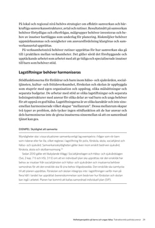 29Helhetsperspektiv på barns och ungas hälsa. Tvärsektoriella politiska arenor
På lokal och regional nivå behövs strategier om effektiv samverkan och bär-
kraftiga samverkansstrukturer, avtal och rutiner. Resultatmått på samverkan
behöver förtydligas och efterfrågas, målgrupper behöver inventeras och be-
hov av insatser kartläggas som underlag för planering. Riskmiljöer behöver
uppmärksammas och oenigheter om ansvarsfördelning klargöras och sam-
verkansavtal upprättas.
På verksamhetsnivå behöver rutiner upprättas för hur samverkan ska gå
till i praktiken mellan verksamheter. Det gäller såväl det förebyggande och
upptäckande arbetet som arbetet med att ge tidiga och specialiserade insatser
till barn som behöver stöd.
Lagstiftningar behöver harmoniseras
Stödfunktionerna för föräldrar och barn inom hälso- och sjukvården, social-
tjänsten, kultur- och fritidsverksamhet, förskolan och skolan är uppbyggda
som stuprör med egen organisation och uppdrag, olika målsättningar och
separata budgetar. De arbetar med stöd av olika lagstiftningar och separata
ledningsstrukturer med ansvar för olika delar av vad barn och unga behöver
för att uppnå en god hälsa. Lagstiftningarna är av olika karaktär och inte sins­
emellan harmoniserade vilket skapar ”mellanrum”. Dessa mellanrum skapar
två typer av problem, dels tycker ingen stödfunktion att de har ansvar och
dels harmoniseras inte de givna insatserna sinsemellan så att en samordnad
tjänst kan ges.
EXEMPEL: Skyldighet att samverka
Myndigheter ska i vissa situationer samverka enligt lag exempelvis i frågor som rör barn
som riskerar eller far illa, vilket regleras i lagstiftning för polis, förskola, skola, socialtjänst och
hälso- och sjukvård. Samverkansskyldigheten gäller även inom enskilt bedriven sjukvård,
förskola, skola och skolbarnsomsorg.34
Sedan 2010 gäller ett likalydande tillägg i Socialtjänstlagen och Hälso- och sjukvårdslagen
(SoL 2 kap. 7 § och HSL 3 f §) om att en individuell plan ska upprättas när den enskilde har
behov av insatser från socialtjänsten och hälso- och sjukvården och insatserna behöver
s­amordnas för att den enskilde ska få sina behov tillgodosedda. Den enskilde ska samtycka
till att planen upprättas. Förskolan och skolan inbegrips inte i lagstiftningen varför man på
flera håll i landet har upprättat överenskommelser som beskriver hur förskolan och skolan
kan ingå i arbetet. Planen har kommit att kallas samordnad individuell plan (SIP).
 