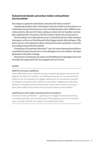 35Helhetsperspektiv på barns och ungas hälsa. Tvärsektoriella politiska arenor
Gränsöverskridande samverkan mellan verksamheter
och huvudmän
Hur skapas en gränsöverskridande samverkan för bästa resultat?
Avgränsade problem eller utmaningar inom ett område som kan lösas av en
verksamhetskagivetvishanterasavdensombästkangöradetta.Effektivsam-
verkan behövs däremot för bästa möjliga resultat när det handlar om kom-
plexa tillstånd eller situationer där flera aktörer behövs för att ge insatser.
Det förutsätter att verksamheterna har en förståelse för hur olika områden
interagerar och hur en förstärkande helhet byggs med de olika bidragen. Ofta
kräver denna samordning ett aktivt tvärprofessionellt samarbete i team för
att verkligen kunna bli helt sömlöst.
Forskning och beprövad erfarenhet35
visar att samverkanssystem behöver
en politisk strategi och process, en utvecklingsprocess och struktur. Exempel
på konkret arbetssätt se bilaga.
Kommuners, landstings och regioners fullmäktige har lagstadgat ansvar att
utveckla rätt organisation för den uppgift man har att lösa.
EXEMPEL
Modell för styrning och uppföljning
Lokala välfärdsbokslut är en modell för styrning och uppföljning vid gemensamt kommunalt
åtagande. Den bidrar till en folkhälso- och välfärdsutveckling som är i linje med de mål och
ambitioner som finns uppsatta och möjliggör uppföljning om hur verksamheten utvecklats
och bidragit till att uppfylla målen. Politiker får med modellen möjlighet att prioritera ökad
jämlikhet när det gäller kommuninvånarnas hälsa. Verksamheterna beskrivs ur olika pers­
pektiv vilket medför att det är lättare att se hur ett beslut påverkar andra områden.36
Lagstiftning som aktivt stödjer samordning mellan huvudmännen
Finansiell samordning (FINSAM)37
– Lagstiftning som möjliggör en finansiell samordning
av rehabiliteringsinsatser, där Arbetsförmedling, Försäkringskassa, kommun och landsting/
r­egion samverkar finansiellt inom välfärds- och rehabiliteringsområdet.
 