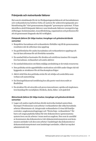 37Helhetsperspektiv på barns och ungas hälsa. Tvärsektoriella politiska arenor
Främjande och motverkande faktorer
Det som är utmärkande för de tre fördjupningsområdena är att huvudmännen
och verksamheterna behöver hitta ett system för sektorsövergripande pro-
blemlösning där ”vårt gemensamma åtagande” genomsyrar systemet. Vi kan
identifiera såväl främjande faktorer som hindrande faktorer exempelvis lag-
stiftningar, beslutsmandat, resursfördelning, organisation och profession för
att ett gemensamt åtagande ska bli verklighet.
Främjande faktorer för tidiga insatser, övergångar och gränsöverskridande
samverkan
>> Respektive huvudman och verksamheter förhåller sig till de gemensamma
resultaten när de utformar sina uppdrag
>> En god förståelse för andra huvudmäns och verksamheters uppdrag och
hur de kan utformas för att förstärka varandra
>> En samlad bild av kostnader för direkta och uteblivna insatser för respek-
tive huvudman, verksamhet och andra aktörer
>> En samlad diskussion om bästa möjliga användning av de totala resurserna
>> Den politiska nivån upprätthåller motivation och tillit under längre tid vid
byggande av strukturer för att lösa komplexa frågor
>> Aktivt stöd från den politiska nivån för att stödja och underlätta sam­
verkan och samordning
>> En lösningsfokuserad inställning hos alla parter med stora mått av
flexibilitet
>> En struktur för att utveckla och prova innovationer, sprida och implemen-
tera kunskap för socialtjänst, förskola, skola, hälso- och sjukvård
Motverkande faktorer för tidiga insatser, övergångar och gränsöverskridande
samverkan
>> Lagar och andra regelverk kan direkt motverka önskad samverkan.
E­xempel: Professioner som arbetar i verksamheter där olika huvudmän
arbetar tillsammans s.k. integrerade verksamheter (i vissa fall familje-
centraler, ungdomsmottagningar och ”första linje- verksamheter” för
barn och ungas psykiska hälsa) får inte dokumentera i gemensamma
system även om de arbetar i team med en ungdom. Den som är anställd
av kommunen ska dokumentera i det dokumentationssystem som kom-
munen använder och den som arbetar i landstinget ska dokumentera i
dokumentationssystemet som landstinget använder, vilket tar mycket
administrativ tid.
 