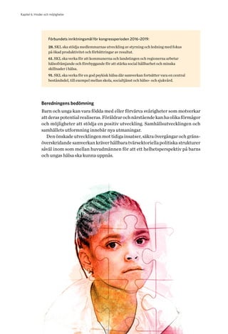 Kapitel 6. Hinder och möjligheter
40 Helhetsperspektiv på barns och ungas hälsa. Tvärsektoriella politiska arenor
Förbundets inriktningsmål för kongressperioden 2016–2019:
28. SKL ska stödja medlemmarnas utveckling av styrning och ledning med fokus
på ökad produktivitet och förbättringar av resultat.
61. SKL ska verka för att kommunerna och landstingen och regionerna arbetar
hälsofrämjande och förebyggande för att stärka social hållbarhet och minska
skillnader i hälsa.
91. SKL ska verka för en god psykisk hälsa där samverkan fortsätter vara en central
beståndsdel, till exempel mellan skola, socialtjänst och hälso- och sjukvård.
Beredningens bedömning
Barn och unga kan vara födda med eller förvärva svårigheter som motverkar
att deras potential realiseras. Föräldrar och närstående kan ha olika förmågor
och möjligheter att stödja en positiv utveckling. Samhällsutvecklingen och
samhällets utformning innebär nya utmaningar.
Den önskade utvecklingen mot tidiga insatser, säkra övergångar och gräns-
överskridande samverkan kräver hållbara tvärsektoriella politiska strukturer
såväl inom som mellan huvudmännen för att ett helhetsperspektiv på barns
och ungas hälsa ska kunna uppnås.
 