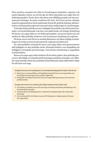 41Helhetsperspektiv på barns och ungas hälsa. Tvärsektoriella politiska arenor
Flera positiva exempel som lyfts av beredningens ledamöter, experter och
andra inbjudna vittnar om att det går att hitta arbetssätt som utgår från ett
helhetsperspektiv. Tyvärr drivs ofta dessa som tillfälliga projekt och inte per-
manenta lösningar, de goda resultaten till trots. Det beror på den rådande
stuprörsorganisationen med avgränsade forum för politisk ledning, adminis-
trativa och finansiella regelverk som motverkar etableringen av nya lösningar.
Tvärsektoriella politiska arenor möjliggör för politiker att arbeta med stra-
tegier och beslutsfattande som kan vara pådrivande och främja förändring
för barns och ungas hälsa ur ett helhetsperspektiv. Arenorna behövs på och
mellan de olika politiska nivåerna i stat, kommuner, landsting och regioner.
På dessa arenor kan föras en samlad diskussion om bästa möjliga använd-
ning av de totala resurserna på nationell, regional och lokal nivå.
En sammanhållen strategi för barns och ungas hälsa med gemensamma
mål tydliggörs av den politiska nivån. Strategin behöver vara långsiktig och
tydliggöra strategiska prioriteringar. Gemensam utvärdering av uppnådda
resultat behövs.
Barns och ungas egna röster behöver få ett större gehör i den politiska pro-
cessen. Med hjälp av tvärsektoriellt framtagna politiska strategier och effek-
tivt systematiskt arbete kan politiskt beslutsfattande säkerställa bättre hälsa
för alla barn och unga.
Sveriges Kommuner och Landsting ska i sin intressebevakning gentemot staten verka för att:
>> Staten har en sammanhållen och långsiktig strategi för barns och ungas hälsa som
utveckling och satsningar inom området utgår från.
>> Främjande och tidiga insatser för barns och ungas hälsa genomsyrar alla relevanta
politikområden.
Sveriges Kommuner och Landsting ska stödja medlemmarnas arbete med:
>> Utveckling av politiska arenor för styrning och ledning med fokus på helhetssyn och
tvärsektoriellt arbetssätt.
>> Att genomföra utvecklingsinsatser i samband med lagändringar eller nationella
satsningar.
>> Att utveckla sätt för att frigöra resurser för främjande av tidiga insatser för barns
och ungas hälsa.
 