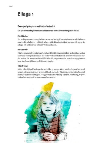 42 Helhetsperspektiv på barns och ungas hälsa. Tvärsektoriella politiska arenor
Bilaga 1
Bilaga 1
Exempel på systematiskt arbetssätt
Ett systematiskt gemensamt arbete med fem sammanhängande faser:
Förstå behov
En nulägesbeskrivning behövs som underlag för en tvärsektoriell behovs­
analys. Den behöver tydliggöra hur en tänkt satsning kan komma till nytta för
alla på ett sätt som är attraktivt för just dem.
Besluta mål
När behovsanalysen är klar behöver förbättringsområden fastställas. Målen
kan vara olika prioriterade för olika verksamheter och ansvarsområden, där-
för måste de hanteras i förhållande till en gemensam prioriteringsprocess
som kan ha stöd i den politiska strategin.
Välj strategi
Idéer på möjliga lösningar finns i olika grupper. Aktiv medverkan av barn och
unga i utformningen av arbetssätt och metoder ökar innovationskraften och
främjar deras delaktighet. Välj gemensam strategi utifrån forskning, beprö-
vad erfarenhet och brukarnas erfarenheter.
 