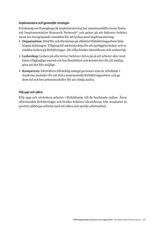 43Helhetsperspektiv på barns och ungas hälsa. Tvärsektoriella politiska arenor
Implementera och genomför strategin
Forskning om framgångsrik implementering har sammanställts inom Natio­
nal Implementation Research Network41
och pekar på att faktorer behövs
inom tre övergripande områden för att lyckas med implementering:
>> Organisation: Stöd för och förväntan på effektivt förbättringsarbete från
högsta ledningen. Tillgång till adekvata data för att synliggöra behov och se
snabba tecken på förbättringar. Att olika hinder identifieras och undanröjs.
>> Ledarskap: Ledare på alla nivåer behöver driva på så att arbetet sker med
bästa tillgängliga metod och har flexibilitet och kreativitet för att möjlig-
göra att det blir möjligt.
>> Kompetens: Identifiera tillräcklig mängd personer som är utbildade i
moderna metoder för att driva systematiskt förbättringsarbete och ge
dem tid och bra arbetsmodeller för att stödja andra.
Följ upp och säkra
Följ upp och utvärdera arbetet i förhållande till de beslutade målen. Även
oförutsedda förbättringar och hinder behöver identifieras. Om resultatet är
positivt påbörjas arbetet med att säkra och sprida arbetssättet.
 