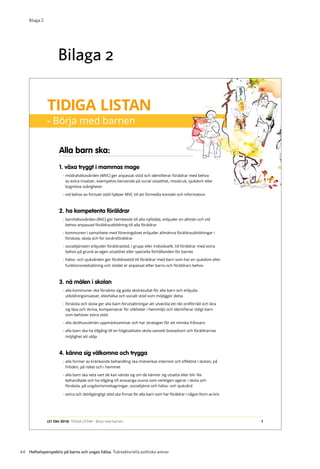 44 Helhetsperspektiv på barns och ungas hälsa. Tvärsektoriella politiska arenor
Bilaga 2
Alla barn ska:
1. växa tryggt i mammas mage
- mödrahälsovården (MVC) ger anpassat stöd och identifierar föräldrar med behov
av extra insatser, exempelvis beroende på social utsatthet, missbruk, sjukdom eller
kognitiva svårigheter
- vid behov av fortsatt stöd hjälper MVC till att förmedla kontakt och information
2. ha kompetenta föräldrar
- barnhälsovården (BVC) gör hembesök till alla nyfödda, erbjuder en allmän och vid
behov anpassad föräldrautbildning till alla föräldrar
- kommunen i samarbete med föreningslivet erbjuder allmänna föräldrautbildningar i
förskola, skola och för tonårsföräldrar
- socialtjänsten erbjuder föräldrastöd, i grupp eller individuellt, till föräldrar med extra
behov på grund av egen utsatthet eller speciella förhållanden för barnet
- hälso- och sjukvården ger föräldrastöd till föräldrar med barn som har en sjukdom eller
funktionsnedsättning och stödet är anpassat efter barns och föräldrars behov
3. nå målen i skolan
- alla kommuner ska förvänta sig goda skolresultat för alla barn och erbjuda
utbildningsinsatser, elevhälsa och socialt stöd som möjliggör detta
- förskola och skola ger alla barn förutsättningar att utveckla ett rikt ordförråd och lära
sig läsa och skriva, kompenserar för olikheter i hemmiljö och identifierar tidigt barn
som behöver extra stöd.
- alla skolhuvudmän uppmärksammar och har strategier för att minska frånvaro
- alla barn ska ha tillgång till en högkvalitativ skola oavsett bostadsort och föräldrarnas
möjlighet att välja
4. känna sig välkomna och trygga
- alla former av kränkande behandling ska motverkas intensivt och effektivt i skolan, på
fritiden, på nätet och i hemmet
- alla barn ska veta vart de kan vända sig om de känner sig utsatta eller blir illa
behandlade och ha tillgång till ansvariga vuxna som verkligen agerar i skola och
förskola, på ungdomsmottagningar, socialtjänst och hälso- och sjukvård
- extra och lättillgängligt stöd ska finnas för alla barn som har föräldrar i någon form av kris
TIDIGA LISTAN
- Börja med barnen
1(21 Okt 2014) TIDIGA LISTAN - Börja med barnen
Bilaga 2
 