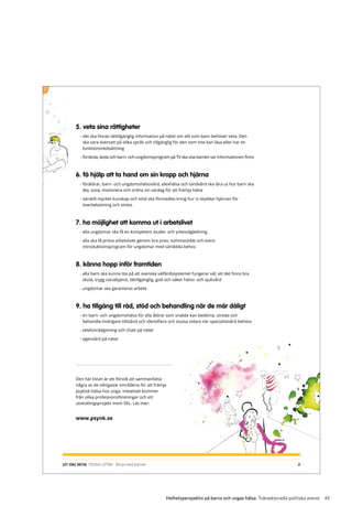 45Helhetsperspektiv på barns och ungas hälsa. Tvärsektoriella politiska arenor
5. veta sina rättigheter
- det ska finnas lättillgänglig information på nätet om allt som barn behöver veta. Den
ska vara översatt på olika språk och tillgänglig för den som inte kan läsa eller har en
funktionsnedsättning
- förskola, skola och barn- och ungdomsprogram på TV ska visa barnen var informationen finns
6. få hjälp att ta hand om sin kropp och hjärna
- föräldrar, barn- och ungdomshälsovård, elevhälsa och tandvård ska lära ut hur barn ska
äta, sova, motionera och ordna sin vardag för att främja hälsa
- särskilt mycket kunskap och stöd ska förmedlas kring hur vi skyddar hjärnan för
överbelastning och stress
7. ha möjlighet att komma ut i arbetslivet
- alla ungdomar ska få en kompetent studie- och yrkesvägledning
- alla ska få pröva arbetslivet genom bra prao, sommarjobb och extra
introduktionsprogram för ungdomar med särskilda behov
8. känna hopp inför framtiden
- alla barn ska kunna lita på att svenska välfärdssystemet fungerar väl; att det finns bra
skola, trygg socialtjänst, lättillgänglig, god och säker hälso- och sjukvård
- ungdomar ska garanteras arbete
9. ha tillgång till råd, stöd och behandling när de mår dåligt
- en barn- och ungdomshälsa för alla åldrar som snabbt kan bedöma, utreda och
behandla lindrigare tillstånd och identifiera och slussa vidare när specialistvård behövs
- telefonrådgivning och chatt på nätet
- egenvård på nätet
2
Den här listan är ett försök att sammanfatta
några av de viktigaste områdena för att främja
psykisk hälsa hos unga. Initiativet kommer
från olika professionsföreningar och ett
utvecklingsprojekt inom SKL. Läs mer:
www.psynk.se
(21 Okt 2014) TIDIGA LISTAN - Börja med barnen
 