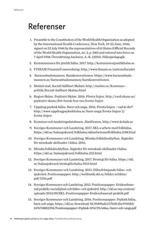46 Helhetsperspektiv på barns och ungas hälsa. Tvärsektoriella politiska arenor
Referenser
1.	 PreambletotheConstitutionoftheWorldHealthOrganizationasadopted
by the International Health Conference, New York, 19-22 June, 1946;
signed on 22 July 1946 by the representatives of 61 States (Official Records
of the World Health Organization, no. 2, p. 100) and entered into force on
7 April 1948. Översättning Axelsson, A.-K. (2014). Hälsopedagogik.
2.	 Kommissionen för jämlik hälsa. 2017. http://kommissionjamlikhalsa.se
3.	 FINSAM Finansiell samordning. http://www.finsam.se/nationellaradet
4.	 Barnombudsmannen. Barnkonventionen. https://www.barnombuds-
mannen.se/barnombudsmannen/barnkonventionen
5.	 Malmö stad. Socialt hållbart Malmö. http://malmo.se/Kommun-­-
politik/Socialt-hallbart-Malmo.html
6.	 Region Skåne. Psykiatri Skåne. 2016. Första linjen. http://vard.skane.se/
psykiatri-skane/ditt-besok-hos-oss/forsta-linjen
7.	 Uppdrag psykisk hälsa. Barn och unga. 2016. Första linjen – vad är det?
http://www.uppdragpsykiskhalsa.se/barn-unga/forsta-linjen-2/­
forsta-linjen
8.	 Kommun och landstingsdatabasen. Jämföraren. http://www.kolada.se
9.	 Sveriges Kommuner och Landsting. 2017. SKL:s arbete med folkhälsa.
https://skl.se/halsasjukvard/folkhalsa/sklsarbetemedfolkhalsa.1198.html
10.	 Sveriges Kommuner och Landsting. Minska folkhälsoklyftan. Åtgärder
för minskade skillnader i hälsa. 2016.
11.	 Minska folkhälsoklyftan. Åtgärder för minskade skillnader i hälsa.
https://skl.se/halsasjukvard/folkhalsa.235.html
12.	 Sveriges Kommuner och Landsting. 2017. Strategi för hälsa. https://skl.
se/halsasjukvard/strategiforhalsa.9515.html
13.	 Sveriges Kommuner och Landsting. 2013. Hälsofrämjande hälso- och
sjukvård. Positionspapper. http://webbutik.skl.se/bilder/artiklar/
pdf/5316.pdf
14.	 Sveriges Kommuner och Landsting. 2012. Positionspapper. Evidensbase-
radpraktikisocialtjänstochhälso-ochsjukvård.http://vkl.se/wp-content/
uploads/2013/09/SKL-Positionspapper-Evidensbaserad-praktik.pdf
15.	 Sveriges Kommuner och Landsting. 2016. Positionspapper. Psykisk hälsa,
barn och unga. https://skl.se/download/18.39d9bafe157b5fc2bc970583/
1476718852394/Positionspapper+Psykisk+h%C3%A4lsa,+barn+och+unga.pdf
Referenser
 