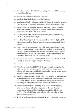 48 Helhetsperspektiv på barns och ungas hälsa. Tvärsektoriella politiska arenor
28.	 Rädda barnen. Kontakta Rädda barnen. https://www.raddabarnen.se/
om-oss/kontakta-oss
29.	 Barnens rätt i samhället. https://www.bris.se
30.	 Socialstyrelsen. Koll på soc. https://kollpasoc.se
31.	 Inspektionen för vård och omsorg. 2017. För dig som är barn eller ungdom.
http://www.ivo.se/for-privatpersoner/for-placerade-barn-och-unga
32.	 Jen MH, Sund ER, Johnston R & Jones K (2010). Trustful societies,
trustful individuals, and health: an analysis of self-rated health and
social trust using the World Values Survey.
33.	 Socialstyrelsen. http://www.socialstyrelsen.se/Lists/Artikelkatalog/
A­ttachments/19159/2013-8-1.pdf
34.	 Socialstyrelsen. Frågor och svar om samordnad individuell plan, SIP.
https://www.socialstyrelsen.se/fragorochsvar/samordnadindividuell-
plan-sip
35.	 För att underlätta läsandet av denna guide har vetenskapliga referenser
uteslutits ur denna guide. För den intresserade läsaren hänvisar vi till
kapitlet ”Gemensam ledning och styrning – en viktig pusselbit för eff­
ektiv samverkan” av Fredrik Lindencrona i forskningsantologin ”Om
Samverkan” (Axelsson & Bihari Axelsson, 2014).
36.	 Sveriges Kommuner och Landsting 2005. Utveckling av lokala välfärds-
bokslut. En modell för uppföljning och styrning.
37.	 www.finsam.se
38.	 Folkhälsomyndigheten. 2015. WHO Europas övergripande policy för
hälsa översatt till svenska. https://www.folkhalsomyndigheten.se/
nyheter-och-press/nyhetsarkiv/2015/mars/who-europas-overgripande-
policy-for-halsa-oversatt-till-svenska
39.	 SOU 2017:4. För en god och jämlik hälsa. En utveckling av det folkhälso­
politiska ramverket. http://www.regeringen.se/contentassets/26e1f
3430b954a3b8e6e104dd4df04eb/for-en-god-och-jamlik-halsa---en-
utveckling-av-det-folkhalsopolitiska-ramverket-sou-2017_4.pdf
40.	 Sveriges Kommuner och Landsting. 2015. Nationell kartläggning.
Läkarundersökning inför placering av barn och unga. Barn och
ungasatsningen. http://skl.se/download/18.16df26f114fdef8cb488
bd98/1444739525629/Lakarundersokning-infor-placering-av-barn-
och-unga-i-familjehem.pdf
41.	 NIRNNationalImplementationResearchNetwork.http://nirn.fpg.unc.edu
Referenser
 