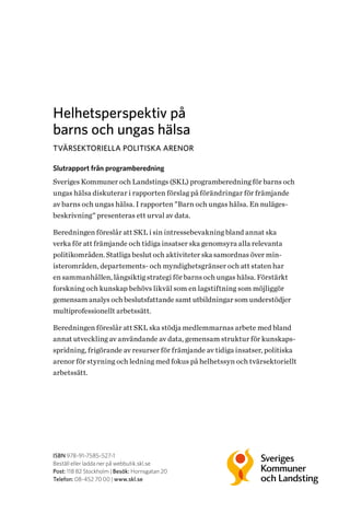 Helhetsperspektiv på
barns och ungas hälsa
TVÄRSEKTORIELLA POLITISKA ARENOR
Slutrapport från programberedning
Sveriges Kommuner och Landstings (SKL) programberedning för barns och
ungas hälsa diskuterar i rapporten förslag på förändringar för främjande
av barns och ungas hälsa. I rapporten ”Barn och ungas hälsa. En nuläges­
beskrivning” presenteras ett urval av data.
Beredningen föreslår att SKL i sin intressebevakning bland annat ska
verka för att främjande och tidiga insatser ska genomsyra alla relevanta
politikområden. Statliga beslut och aktiviteter ska samordnas över min­
isterområden, departements- och myndighetsgränser och att staten har
en sammanhållen, långsiktig strategi för barns och ungas hälsa. Förstärkt
forskning och kunskap behövs likväl som en lagstiftning som möjliggör
gemensam analys och beslutsfattande samt utbildningar som understödjer
multiprofessionellt arbetssätt.
Beredningen föreslår att SKL ska stödja medlemmarnas arbete med bland
annat utveckling av användande av data, gemensam struktur för kunskaps-
spridning, frigörande av resurser för främjande av tidiga insatser, politiska
arenor för styrning och ledning med fokus på helhetssyn och tvärsektoriellt
arbetssätt.
ISBN 978-91-7585-527-1
Beställ eller ladda ner på webbutik.skl.se
Post: 118 82 Stockholm | Besök: Hornsgatan 20
Telefon: 08-452 70 00 | www.skl.se
 