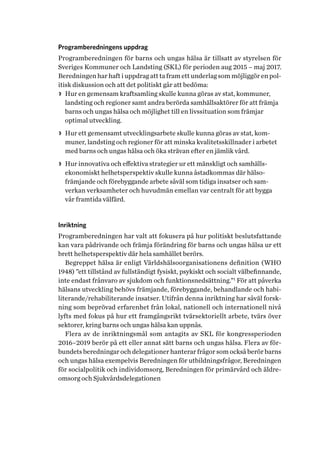 Programberedningens uppdrag
Programberedningen för barns och ungas hälsa är tillsatt av styrelsen för
Sveriges Kommuner och Landsting (SKL) för perioden aug 2015 – maj 2017.
Beredningen har haft i uppdrag att ta fram ett underlag som möjliggör en pol­
itisk diskussion och att det politiskt går att bedöma:
>> Hur en gemensam kraftsamling skulle kunna göras av stat, kommuner,
landsting och regioner samt andra berörda samhällsaktörer för att främja
barns och ungas hälsa och möjlighet till en livssituation som främjar
optimal utveckling.
>> Hur ett gemensamt utvecklingsarbete skulle kunna göras av stat, kom-
muner, landsting och regioner för att minska kvalitetsskillnader i arbetet
med barns och ungas hälsa och öka strävan efter en jämlik vård.
>> Hur innovativa och effektiva strategier ur ett mänskligt och samhälls­
ekonomiskt helhetsperspektiv skulle kunna åstadkommas där hälso­
främjande och förebyggande arbete såväl som tidiga insatser och sam­
verkan verksamheter och huvudmän emellan var centralt för att bygga
vår framtida välfärd.
Inriktning
Programberedningen har valt att fokusera på hur politiskt beslutsfattande
kan vara pådrivande och främja förändring för barns och ungas hälsa ur ett
brett helhetsperspektiv där hela samhället berörs.
Begreppet hälsa är enligt Världshälsoorganisationens definition (WHO
1948) ”ett tillstånd av fullständigt fysiskt, psykiskt och socialt välbefinnande,
inte endast frånvaro av sjukdom och funktionsnedsättning.”1
För att påverka
hälsans utveckling behövs främjande, förebyggande, behandlande och habi-
literande/rehabiliterande insatser. Utifrån denna inriktning har såväl forsk-
ning som beprövad erfarenhet från lokal, nationell och internationell nivå
lyfts med fokus på hur ett framgångsrikt tvärsektoriellt arbete, tvärs över
sektorer, kring barns och ungas hälsa kan uppnås.
Flera av de inriktningsmål som antagits av SKL för kongressperioden
2016–2019 berör på ett eller annat sätt barns och ungas hälsa. Flera av för-
bundets beredningar och delegationer hanterar frågor som också berör barns
och ungas hälsa exempelvis Beredningen för utbildningsfrågor, Beredningen
för socialpolitik och individomsorg, Beredningen för primärvård och äldre-
omsorg och Sjukvårdsdelegationen
 