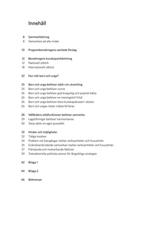 Innehåll
	 8	Sammanfattning
	 8	 Samverkan på alla nivåer
	 10	 Programberedningens samlade förslag
	 12	 Beredningens kunskaps­inhämtning
	 12	 Nationell utblick
	 18	 Internationell utblick
	 22	 Hur mår barn och unga?
	 25	 Barn och unga behöver stöd i sin utveckling
	 25	 Barn och unga behöver vuxna
	 26	 Barn och unga behöver god kroppslig och psykisk hälsa
	 26	 Barn och unga behöver en meningsfull fritid
	 26	 Barn och unga behöver klara kunskapskraven i skolan
	 26	 Barn och ungas röster måste få höras
	 28	 Välfärdens stödfunktioner b­ehöver samverka
	 29	 Lagstiftningar behöver harmoniseras
	 30	 Varje aktör en egen pusselbit
	 32	 Hinder och möjligheter
	 32	 Tidiga insatser
	 34	 Problem vid övergångar mellan verksamheter och huvudmän
	 35	 Gränsöverskridande samverkan mellan verksamheter och huvudmän
	 37	 Främjande och motverkande faktorer
	 39	 Tvärsektoriella politiska arenor för långsiktiga strategier
	 42	 Bilaga 1
	 44	 Bilaga 2
	 46	Referenser
 