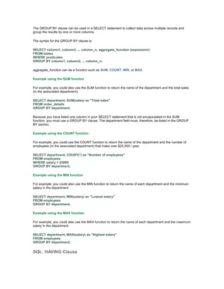 The GROUP BY clause can be used in a SELECT statement to collect data across multiple records and 
group the results by one or more columns. 
The syntax for the GROUP BY clause is: 
SELECT column1, column2, ... column_n, aggregate_function (expression) 
FROM tables 
WHERE predicates 
GROUP BY column1, column2, ... column_n; 
aggregate_function can be a function such as SUM, COUNT, MIN, or MAX. 
Example using the SUM function 
For example, you could also use the SUM function to return the name of the department and the total sales 
(in the associated department). 
SELECT department, SUM(sales) as "Total sales" 
FROM order_details 
GROUP BY department; 
Because you have listed one column in your SELECT statement that is not encapsulated in the SUM 
function, you must use a GROUP BY clause. The department field must, therefore, be listed in the GROUP 
BY section. 
Example using the COUNT function 
For example, you could use the COUNT function to return the name of the department and the number of 
employees (in the associated department) that make over $25,000 / year. 
SELECT department, COUNT(*) as "Number of employees" 
FROM employees 
WHERE salary > 25000 
GROUP BY department; 
Example using the MIN function 
For example, you could also use the MIN function to return the name of each department and the minimum 
salary in the department. 
SELECT department, MIN(salary) as "Lowest salary" 
FROM employees 
GROUP BY department; 
Example using the MAX function 
For example, you could also use the MAX function to return the name of each department and the maximum 
salary in the department. 
SELECT department, MAX(salary) as "Highest salary" 
FROM employees 
GROUP BY department; 
SQL: HAVING Clause 
 