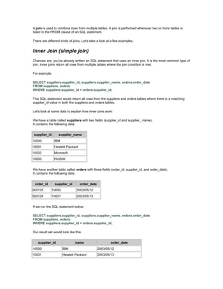 A join is used to combine rows from multiple tables. A join is performed whenever two or more tables is 
listed in the FROM clause of an SQL statement. 
There are different kinds of joins. Let's take a look at a few examples. 
Inner Join (simple join) 
Chances are, you've already written an SQL statement that uses an inner join. It is the most common type of 
join. Inner joins return all rows from multiple tables where the join condition is met. 
For example, 
SELECT suppliers.supplier_id, suppliers.supplier_name, orders.order_date 
FROM suppliers, orders 
WHERE suppliers.supplier_id = orders.supplier_id; 
This SQL statement would return all rows from the suppliers and orders tables where there is a matching 
supplier_id value in both the suppliers and orders tables. 
Let's look at some data to explain how inner joins work: 
We have a table called suppliers with two fields (supplier_id and supplier_ name). 
It contains the following data: 
supplier_id supplier_name 
10000 IBM 
10001 Hewlett Packard 
10002 Microsoft 
10003 NVIDIA 
We have another table called orders with three fields (order_id, supplier_id, and order_date). 
It contains the following data: 
order_id supplier_id order_date 
500125 10000 2003/05/12 
500126 10001 2003/05/13 
If we run the SQL statement below: 
SELECT suppliers.supplier_id, suppliers.supplier_name, orders.order_date 
FROM suppliers, orders 
WHERE suppliers.supplier_id = orders.supplier_id; 
Our result set would look like this: 
supplier_id name order_date 
10000 IBM 2003/05/12 
10001 Hewlett Packard 2003/05/13 
 