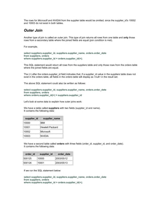 The rows for Microsoft and NVIDIA from the supplier table would be omitted, since the supplier_id's 10002 
and 10003 do not exist in both tables. 
Outer Join 
Another type of join is called an outer join. This type of join returns all rows from one table and only those 
rows from a secondary table where the joined fields are equal (join condition is met). 
For example, 
select suppliers.supplier_id, suppliers.supplier_name, orders.order_date 
from suppliers, orders 
where suppliers.supplier_id = orders.supplier_id(+); 
This SQL statement would return all rows from the suppliers table and only those rows from the orders table 
where the joined fields are equal. 
The (+) after the orders.supplier_id field indicates that, if a supplier_id value in the suppliers table does not 
exist in the orders table, all fields in the orders table will display as <null> in the result set. 
The above SQL statement could also be written as follows: 
select suppliers.supplier_id, suppliers.supplier_name, orders.order_date 
from suppliers, orders 
where orders.supplier_id(+) = suppliers.supplier_id 
Let's look at some data to explain how outer joins work: 
We have a table called suppliers with two fields (supplier_id and name). 
It contains the following data: 
supplier_id supplier_name 
10000 IBM 
10001 Hewlett Packard 
10002 Microsoft 
10003 NVIDIA 
We have a second table called orders with three fields (order_id, supplier_id, and order_date). 
It contains the following data: 
order_id supplier_id order_date 
500125 10000 2003/05/12 
500126 10001 2003/05/13 
If we run the SQL statement below: 
select suppliers.supplier_id, suppliers.supplier_name, orders.order_date 
from suppliers, orders 
where suppliers.supplier_id = orders.supplier_id(+); 
 