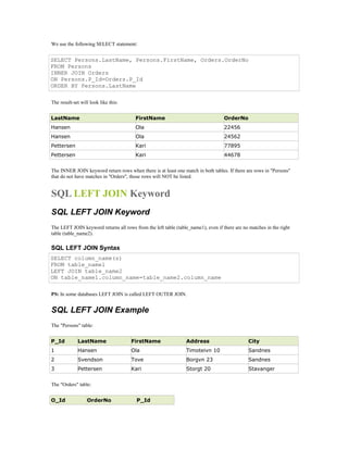 We use the following SELECT statement: 
SELECT Persons.LastName, Persons.FirstName, Orders.OrderNo 
FROM Persons 
INNER JOIN Orders 
ON Persons.P_Id=Orders.P_Id 
ORDER BY Persons.LastName 
The result-set will look like this: 
LastName FirstName OrderNo 
Hansen Ola 22456 
Hansen Ola 24562 
Pettersen Kari 77895 
Pettersen Kari 44678 
The INNER JOIN keyword return rows when there is at least one match in both tables. If there are rows in "Persons" 
that do not have matches in "Orders", those rows will NOT be listed. 
SQL LEFT JOIN Keyword 
SQL LEFT JOIN Keyword 
The LEFT JOIN keyword returns all rows from the left table (table_name1), even if there are no matches in the right 
table (table_name2). 
SQL LEFT JOIN Syntax 
SELECT column_name(s) 
FROM table_name1 
LEFT JOIN table_name2 
ON table_name1.column_name=table_name2.column_name 
PS: In some databases LEFT JOIN is called LEFT OUTER JOIN. 
SQL LEFT JOIN Example 
The "Persons" table: 
P_Id LastName FirstName Address City 
1 Hansen Ola Timoteivn 10 Sandnes 
2 Svendson Tove Borgvn 23 Sandnes 
3 Pettersen Kari Storgt 20 Stavanger 
The "Orders" table: 
O_Id OrderNo P_Id 
 