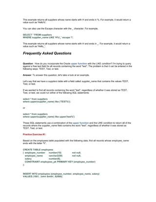 This example returns all suppliers whose name starts with H and ends in %. For example, it would return a 
value such as 'Hello%'. 
You can also use the Escape character with the _ character. For example, 
SELECT * FROM suppliers 
WHERE supplier_name LIKE 'H%!_' escape '!'; 
This example returns all suppliers whose name starts with H and ends in _. For example, it would return a 
value such as 'Hello_'. 
Frequently Asked Questions 
Question: How do you incorporate the Oracle upper function with the LIKE condition? I'm trying to query 
against a free text field for all records containing the word "test". The problem is that it can be entered in the 
following ways: TEST, Test, or test. 
Answer: To answer this question, let's take a look at an example. 
Let's say that we have a suppliers table with a field called supplier_name that contains the values TEST, 
Test, or test. 
If we wanted to find all records containing the word "test", regardless of whether it was stored as TEST, 
Test, or test, we could run either of the following SQL statements: 
select * from suppliers 
where upper(supplier_name) like ('TEST%'); 
or 
select * from suppliers 
where upper(supplier_name) like upper('test%') 
These SQL statements use a combination of the upper function and the LIKE condition to return all of the 
records where the supplier_name field contains the word "test", regardless of whether it was stored as 
TEST, Test, or test. 
Practice Exercise #1: 
Based on the employees table populated with the following data, find all records whose employee_name 
ends with the letter "h". 
CREATE TABLE employees 
( employee_number number(10) not null, 
employee_name varchar2(50) not null, 
salary number(6), 
CONSTRAINT employees_pk PRIMARY KEY (employee_number) 
); 
INSERT INTO employees (employee_number, employee_name, salary) 
VALUES (1001, 'John Smith', 62000); 
 