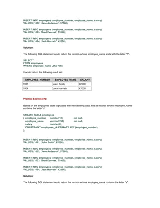 INSERT INTO employees (employee_number, employee_name, salary) 
VALUES (1002, 'Jane Anderson', 57500); 
INSERT INTO employees (employee_number, employee_name, salary) 
VALUES (1003, 'Brad Everest', 71000); 
INSERT INTO employees (employee_number, employee_name, salary) 
VALUES (1004, 'Jack Horvath', 42000); 
Solution: 
The following SQL statement would return the records whose employee_name ends with the letter "h". 
SELECT * 
FROM employees 
WHERE employee_name LIKE '%h'; 
It would return the following result set: 
EMPLOYEE_NUMBER EMPLOYEE_NAME SALARY 
1001 John Smith 62000 
1004 Jack Horvath 42000 
Practice Exercise #2: 
Based on the employees table populated with the following data, find all records whose employee_name 
contains the letter "s". 
CREATE TABLE employees 
( employee_number number(10) not null, 
employee_name varchar2(50) not null, 
salary number(6), 
CONSTRAINT employees_pk PRIMARY KEY (employee_number) 
); 
INSERT INTO employees (employee_number, employee_name, salary) 
VALUES (1001, 'John Smith', 62000); 
INSERT INTO employees (employee_number, employee_name, salary) 
VALUES (1002, 'Jane Anderson', 57500); 
INSERT INTO employees (employee_number, employee_name, salary) 
VALUES (1003, 'Brad Everest', 71000); 
INSERT INTO employees (employee_number, employee_name, salary) 
VALUES (1004, 'Jack Horvath', 42000); 
Solution: 
The following SQL statement would return the records whose employee_name contains the letter "s". 
 