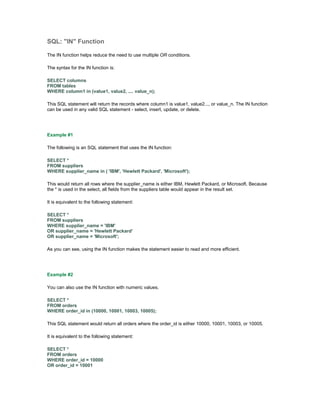 SQL: "IN" Function 
The IN function helps reduce the need to use multiple OR conditions. 
The syntax for the IN function is: 
SELECT columns 
FROM tables 
WHERE column1 in (value1, value2, .... value_n); 
This SQL statement will return the records where column1 is value1, value2..., or value_n. The IN function 
can be used in any valid SQL statement - select, insert, update, or delete. 
Example #1 
The following is an SQL statement that uses the IN function: 
SELECT * 
FROM suppliers 
WHERE supplier_name in ( 'IBM', 'Hewlett Packard', 'Microsoft'); 
This would return all rows where the supplier_name is either IBM, Hewlett Packard, or Microsoft. Because 
the * is used in the select, all fields from the suppliers table would appear in the result set. 
It is equivalent to the following statement: 
SELECT * 
FROM suppliers 
WHERE supplier_name = 'IBM' 
OR supplier_name = 'Hewlett Packard' 
OR supplier_name = 'Microsoft'; 
As you can see, using the IN function makes the statement easier to read and more efficient. 
Example #2 
You can also use the IN function with numeric values. 
SELECT * 
FROM orders 
WHERE order_id in (10000, 10001, 10003, 10005); 
This SQL statement would return all orders where the order_id is either 10000, 10001, 10003, or 10005. 
It is equivalent to the following statement: 
SELECT * 
FROM orders 
WHERE order_id = 10000 
OR order_id = 10001 
 