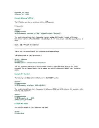 OR order_id = 10003 
OR order_id = 10005; 
Example #3 using "NOT IN" 
The IN function can also be combined with the NOT operator. 
For example, 
SELECT * 
FROM suppliers 
WHERE supplier_name not in ( 'IBM', 'Hewlett Packard', 'Microsoft'); 
This would return all rows where the supplier_name is neither IBM, Hewlett Packard, or Microsoft. 
Sometimes, it is more efficient to list the values that you do not want, as opposed to the values that you do 
want. 
SQL: BETWEEN Condition 
The BETWEEN condition allows you to retrieve values within a range. 
The syntax for the BETWEEN condition is: 
SELECT columns 
FROM tables 
WHERE column1 between value1 and value2; 
This SQL statement will return the records where column1 is within the range of value1 and value2 
(inclusive). The BETWEEN function can be used in any valid SQL statement - select, insert, update, or 
delete. 
Example #1 - Numbers 
The following is an SQL statement that uses the BETWEEN function: 
SELECT * 
FROM suppliers 
WHERE supplier_id between 5000 AND 5010; 
This would return all rows where the supplier_id is between 5000 and 5010, inclusive. It is equivalent to the 
following SQL statement: 
SELECT * 
FROM suppliers 
WHERE supplier_id >= 5000 
AND supplier_id <= 5010; 
Example #2 - Dates 
You can also use the BETWEEN function with dates. 
SELECT * 
FROM orders 
 