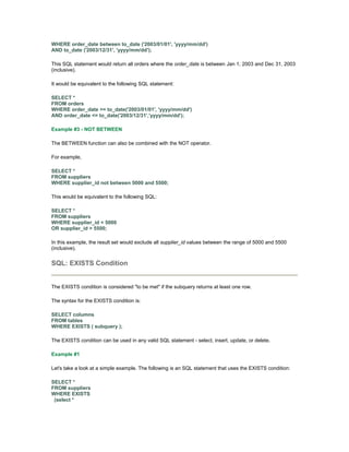 WHERE order_date between to_date ('2003/01/01', 'yyyy/mm/dd') 
AND to_date ('2003/12/31', 'yyyy/mm/dd'); 
This SQL statement would return all orders where the order_date is between Jan 1, 2003 and Dec 31, 2003 
(inclusive). 
It would be equivalent to the following SQL statement: 
SELECT * 
FROM orders 
WHERE order_date >= to_date('2003/01/01', 'yyyy/mm/dd') 
AND order_date <= to_date('2003/12/31','yyyy/mm/dd'); 
Example #3 - NOT BETWEEN 
The BETWEEN function can also be combined with the NOT operator. 
For example, 
SELECT * 
FROM suppliers 
WHERE supplier_id not between 5000 and 5500; 
This would be equivalent to the following SQL: 
SELECT * 
FROM suppliers 
WHERE supplier_id < 5000 
OR supplier_id > 5500; 
In this example, the result set would exclude all supplier_id values between the range of 5000 and 5500 
(inclusive). 
SQL: EXISTS Condition 
The EXISTS condition is considered "to be met" if the subquery returns at least one row. 
The syntax for the EXISTS condition is: 
SELECT columns 
FROM tables 
WHERE EXISTS ( subquery ); 
The EXISTS condition can be used in any valid SQL statement - select, insert, update, or delete. 
Example #1 
Let's take a look at a simple example. The following is an SQL statement that uses the EXISTS condition: 
SELECT * 
FROM suppliers 
WHERE EXISTS 
(select * 
 