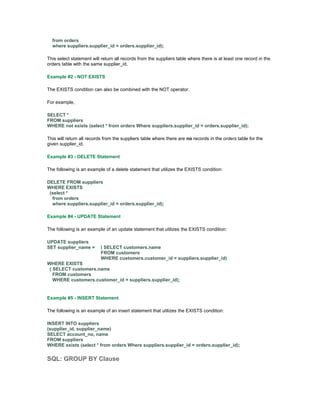 from orders 
where suppliers.supplier_id = orders.supplier_id); 
This select statement will return all records from the suppliers table where there is at least one record in the 
orders table with the same supplier_id. 
Example #2 - NOT EXISTS 
The EXISTS condition can also be combined with the NOT operator. 
For example, 
SELECT * 
FROM suppliers 
WHERE not exists (select * from orders Where suppliers.supplier_id = orders.supplier_id); 
This will return all records from the suppliers table where there are no records in the orders table for the 
given supplier_id. 
Example #3 - DELETE Statement 
The following is an example of a delete statement that utilizes the EXISTS condition: 
DELETE FROM suppliers 
WHERE EXISTS 
(select * 
from orders 
where suppliers.supplier_id = orders.supplier_id); 
Example #4 - UPDATE Statement 
The following is an example of an update statement that utilizes the EXISTS condition: 
UPDATE suppliers 
SET supplier_name = ( SELECT customers.name 
FROM customers 
WHERE customers.customer_id = suppliers.supplier_id) 
WHERE EXISTS 
( SELECT customers.name 
FROM customers 
WHERE customers.customer_id = suppliers.supplier_id); 
Example #5 - INSERT Statement 
The following is an example of an insert statement that utilizes the EXISTS condition: 
INSERT INTO suppliers 
(supplier_id, supplier_name) 
SELECT account_no, name 
FROM suppliers 
WHERE exists (select * from orders Where suppliers.supplier_id = orders.supplier_id); 
SQL: GROUP BY Clause 
 