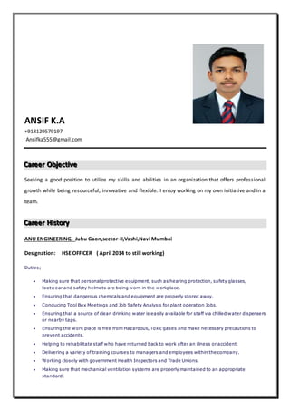 ANSIF K.A
+918129579197
Ansifka555@gmail.com
CCCaaarrreeeeeerrr OOObbbjjjeeeccctttiiivvveee
Seeking a good position to utilize my skills and abilities in an organization that offers professional
growth while being resourceful, innovative and flexible. I enjoy working on my own initiative and in a
team.
CCCaaarrreeeeeerrr HHHiiissstttooorrryyy
ANU ENGINEERING, Juhu Gaon,sector-II,Vashi,Navi Mumbai
Designation: HSE OFFICER ( April 2014 to still working)
Duties;
 Making sure that personal protective equipment, such as hearing protection, safety glasses,
footwear and safety helmets are being worn in the workplace.
 Ensuring that dangerous chemicals and equipment are properly stored away.
 Conducing Tool Box Meetings and Job Safety Analysis for plant operation Jobs.
 Ensuring that a source of clean drinking water is easily available for staff via chilled water dispensers
or nearby taps.
 Ensuring the work place is free from Hazardous, Toxic gases and make necessary precautions to
prevent accidents.
 Helping to rehabilitate staff who have returned back to work after an illness or accident.
 Delivering a variety of training courses to managers and employees within the company.
 Working closely with government Health Inspectors and Trade Unions.
 Making sure that mechanical ventilation systems are properly maintained to an appropriate
standard.
 