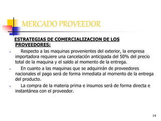 14
ESTRATEGIAS DE COMERCIALIZACION DE LOS
PROVEEDORES:
 Respecto a las maquinas provenientes del exterior, la empresa
importadora requiere una cancelación anticipada del 50% del precio
total de la maquina y el saldo al momento de la entrega.
 En cuanto a las maquinas que se adquirirán de proveedores
nacionales el pago será de forma inmediata al momento de la entrega
del producto.
 La compra de la materia prima e insumos será de forma directa e
instantánea con el proveedor.
MERCADO PROVEEDOR
 