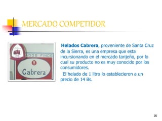 16
Helados Cabrera, proveniente de Santa Cruz
de la Sierra, es una empresa que esta
incursionando en el mercado tarijeño, por lo
cual su producto no es muy conocido por los
consumidores.
El helado de 1 litro lo establecieron a un
precio de 14 Bs.
MERCADO COMPETIDOR
 