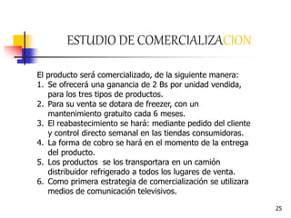25
ESTUDIO DE COMERCIALIZACION
El producto será comercializado, de la siguiente manera:
1. Se ofrecerá una ganancia de 2 Bs por unidad vendida,
para los tres tipos de productos.
2. Para su venta se dotara de freezer, con un
mantenimiento gratuito cada 6 meses.
3. El reabastecimiento se hará: mediante pedido del cliente
y control directo semanal en las tiendas consumidoras.
4. La forma de cobro se hará en el momento de la entrega
del producto.
5. Los productos se los transportara en un camión
distribuidor refrigerado a todos los lugares de venta.
6. Como primera estrategia de comercialización se utilizara
medios de comunicación televisivos.
 