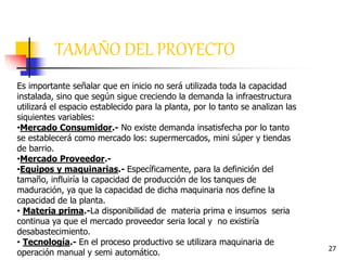 27
TAMAÑO DEL PROYECTO
Es importante señalar que en inicio no será utilizada toda la capacidad
instalada, sino que según sigue creciendo la demanda la infraestructura
utilizará el espacio establecido para la planta, por lo tanto se analizan las
siquientes variables:
•Mercado Consumidor.- No existe demanda insatisfecha por lo tanto
se establecerá como mercado los: supermercados, mini súper y tiendas
de barrio.
•Mercado Proveedor.-
•Equipos y maquinarias.- Específicamente, para la definición del
tamaño, influiría la capacidad de producción de los tanques de
maduración, ya que la capacidad de dicha maquinaria nos define la
capacidad de la planta.
• Materia prima.-La disponibilidad de materia prima e insumos seria
continua ya que el mercado proveedor seria local y no existiría
desabastecimiento.
• Tecnología.- En el proceso productivo se utilizara maquinaria de
operación manual y semi automático.
 